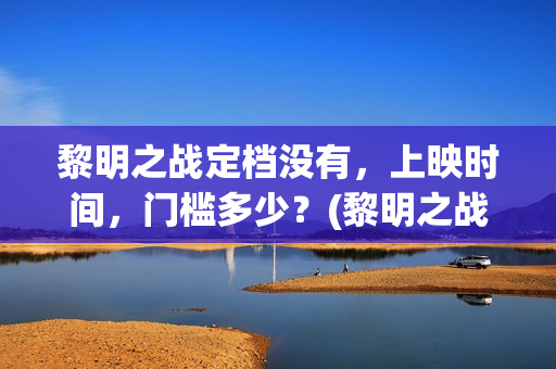 黎明之战定档没有，上映时间，门槛多少？(黎明之战预计票房)