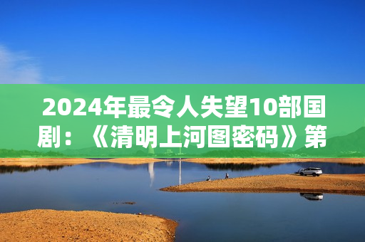 2024年最令人失望10部国剧：《清明上河图密码》第8，第1名没争议