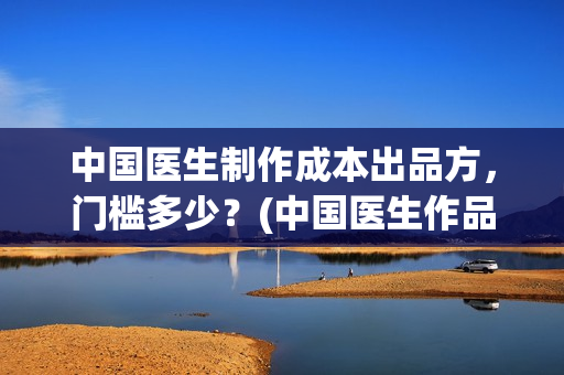 中国医生制作成本出品方，门槛多少？(中国医生作品)