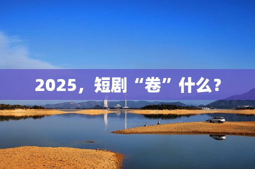 2025，短剧“卷”什么？