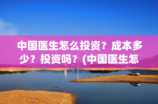 中国医生怎么投资？成本多少？投资吗？(中国医生怎么投资?)