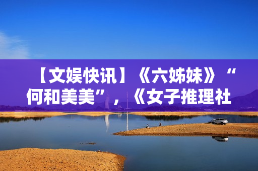 【文娱快讯】《六姊妹》“何和美美”，《女子推理社2》更新，《千朵桃花一世开》“逆天”