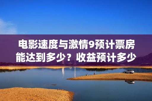 电影速度与激情9预计票房能达到多少？收益预计多少倍？(电影速度与激情7)