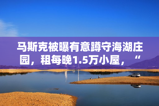 马斯克被曝有意蹲守海湖庄园，租每晚1.5万小屋，“女友”也在