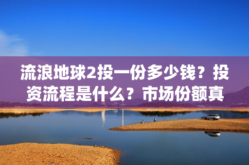 流浪地球2投一份多少钱？投资流程是什么？市场份额真实吗？(流浪地球2 剧情)