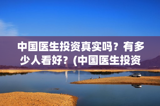 中国医生投资真实吗？有多少人看好？(中国医生投资真的假的)