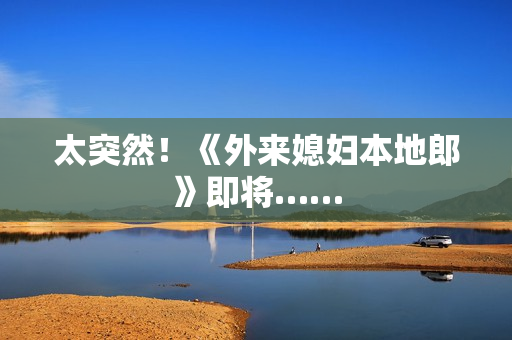 太突然！《外来媳妇本地郎》即将……