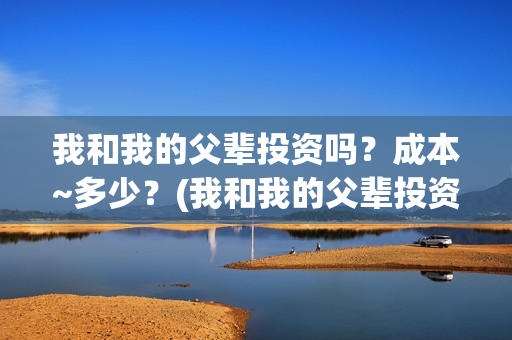 我和我的父辈投资吗？成本~多少？(我和我的父辈投资方)