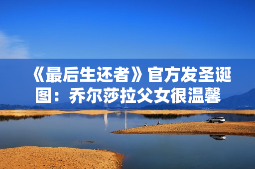 《最后生还者》官方发圣诞图：乔尔莎拉父女很温馨