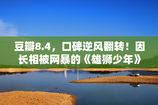 豆瓣8.4，口碑逆风翻转！因长相被网暴的《雄狮少年》，又把我燃到飙泪了……