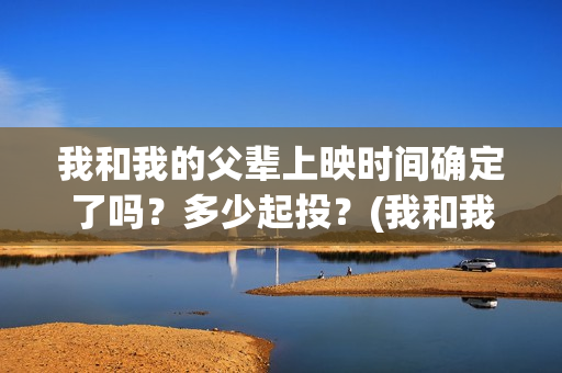 我和我的父辈上映时间确定了吗？多少起投？(我和我的父辈上映时间)
