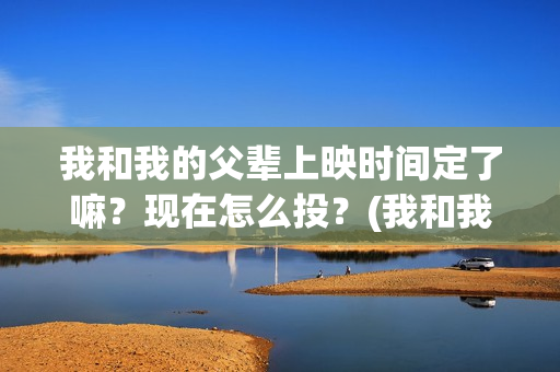 我和我的父辈上映时间定了嘛？现在怎么投？(我和我的父辈是啥片)