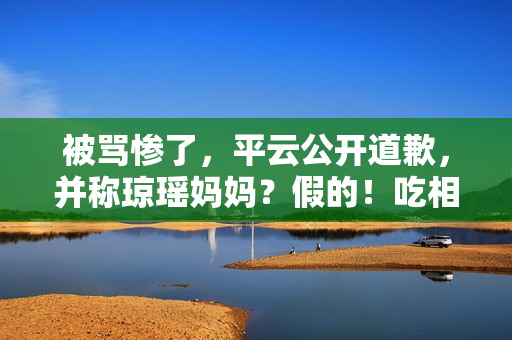 被骂惨了，平云公开道歉，并称琼瑶妈妈？假的！吃相比他爹还难看