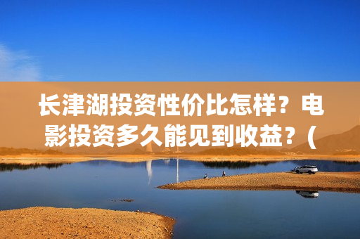 长津湖投资性价比怎样？电影投资多久能见到收益？(长津湖投资太大估计亏本)