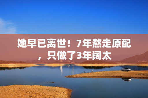 她早已离世！7年熬走原配，只做了3年阔太