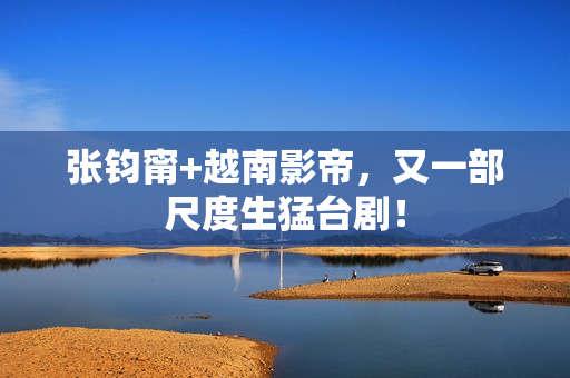 张钧甯+越南影帝，又一部尺度生猛台剧！
