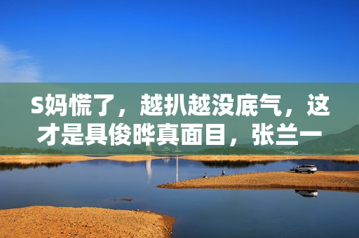 S妈慌了，越扒越没底气，这才是具俊晔真面目，张兰一语成谶！