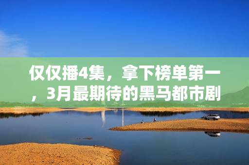 仅仅播4集，拿下榜单第一，3月最期待的黑马都市剧开播就炸了