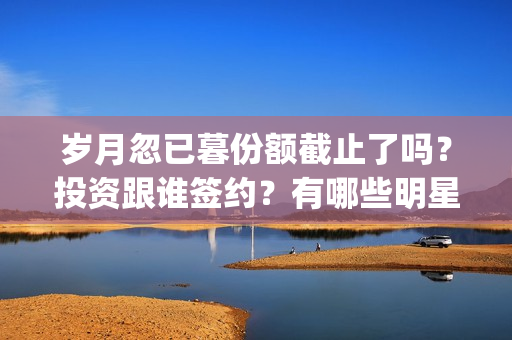 岁月忽已暮份额截止了吗？投资跟谁签约？有哪些明星？(岁月忽已暮含义)