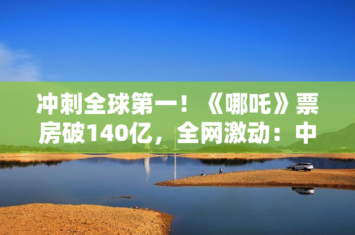 冲刺全球第一！《哪吒》票房破140亿，全网激动：中国文化终于被看见