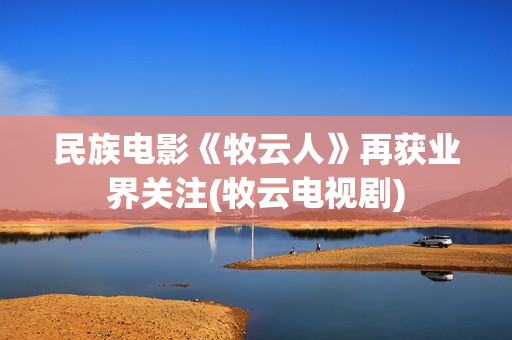 民族电影《牧云人》再获业界关注(牧云电视剧)