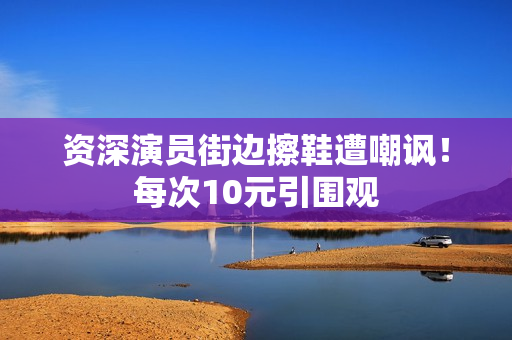 资深演员街边擦鞋遭嘲讽！每次10元引围观