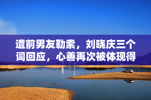 遭前男友勒索，刘晓庆三个词回应，心善再次被体现得淋漓尽致！