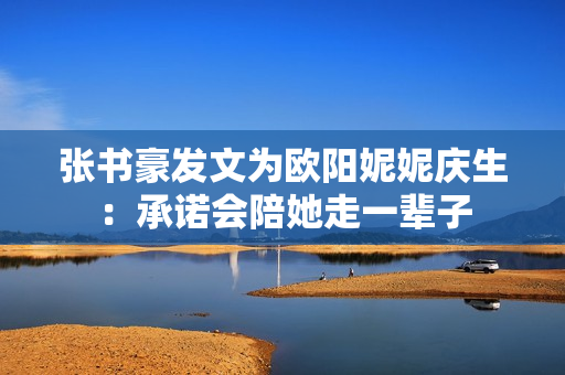 张书豪发文为欧阳妮妮庆生：承诺会陪她走一辈子