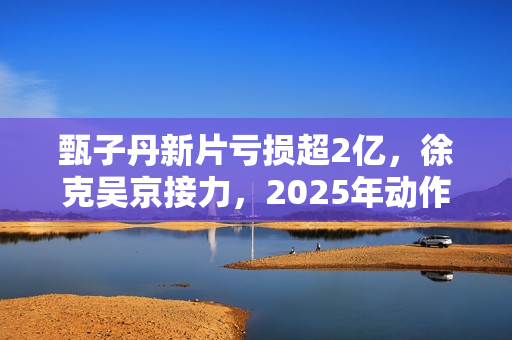 甄子丹新片亏损超2亿，徐克吴京接力，2025年动作片我看好谢苗