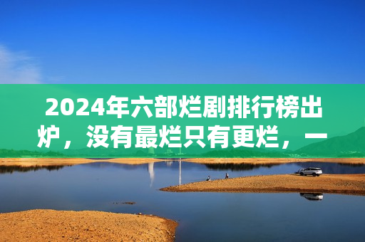 2024年六部烂剧排行榜出炉，没有最烂只有更烂，一部没看才叫幸运