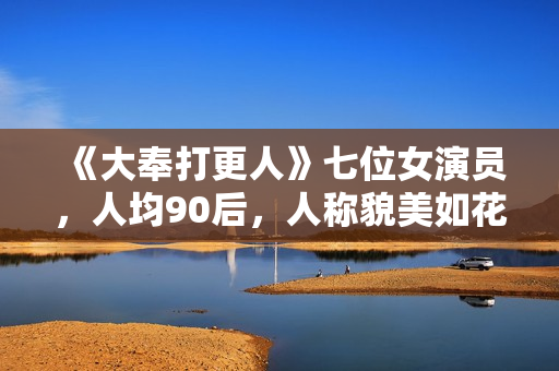 《大奉打更人》七位女演员，人均90后，人称貌美如花女子天团