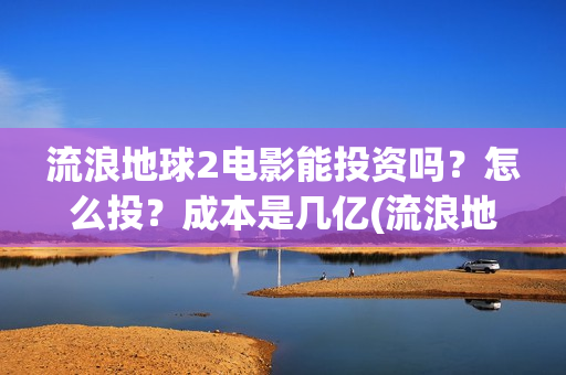 流浪地球2电影能投资吗？怎么投？成本是几亿(流浪地球2电影在线观看免费播放)