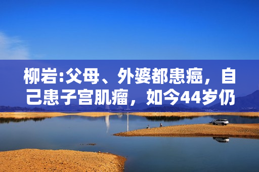 柳岩:父母、外婆都患癌，自己患子宫肌瘤，如今44岁仍未婚