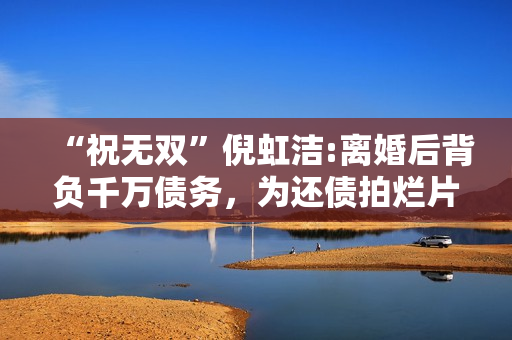 “祝无双”倪虹洁:离婚后背负千万债务，为还债拍烂片，如今怎样