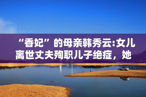 “香妃”的母亲韩秀云:女儿离世丈夫殉职儿子绝症，她的人生太苦