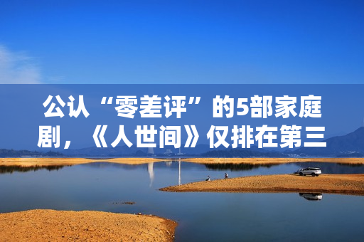 公认“零差评”的5部家庭剧，《人世间》仅排在第三，你看过几部