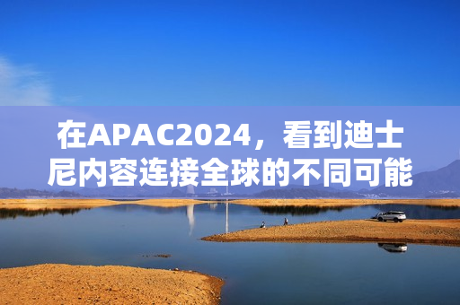 在APAC2024，看到迪士尼内容连接全球的不同可能