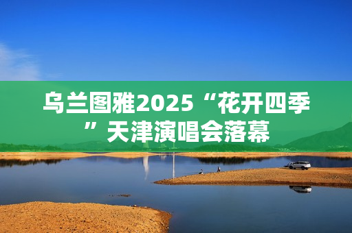 乌兰图雅2025“花开四季”天津演唱会落幕