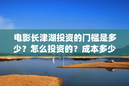 电影长津湖投资的门槛是多少？怎么投资的？成本多少？(电影长津湖投资是真的吗)