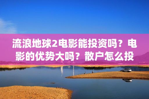 流浪地球2电影能投资吗？电影的优势大吗？散户怎么投？(流浪地球2电影什么时候上映)