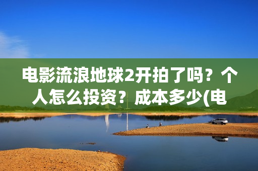 电影流浪地球2开拍了吗？个人怎么投资？成本多少(电影流浪地球2演员表)