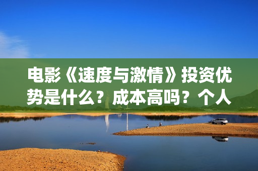 电影《速度与激情》投资优势是什么？成本高吗？个人怎么投资一份？(电影速度与激情10国语完整免费)