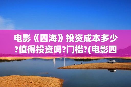 电影《四海》投资成本多少?值得投资吗?门槛?(电影四海宣传片)