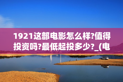 1921这部电影怎么样?值得投资吗?最低起投多少?_(电影1921电影内容)