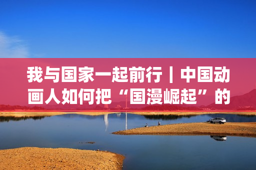 我与国家一起前行｜中国动画人如何把“国漫崛起”的梦想照进现实(我与国家一起前行的句子)