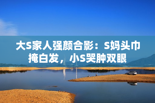 大S家人强颜合影：S妈头巾掩白发，小S哭肿双眼