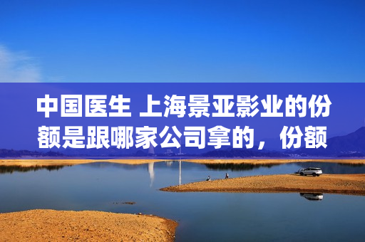 中国医生 上海景亚影业的份额是跟哪家公司拿的，份额是不是真实有效的？(中国医生上海见面会)