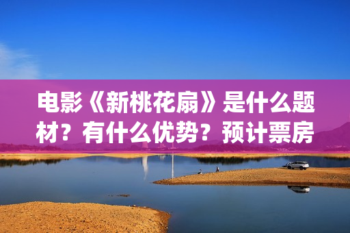 电影《新桃花扇》是什么题材？有什么优势？预计票房怎么样？(新桃花扇开拍了吗)