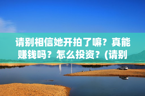 请别相信她开拍了嘛？真能赚钱吗？怎么投资？(请别相信她开拍是哪一集)