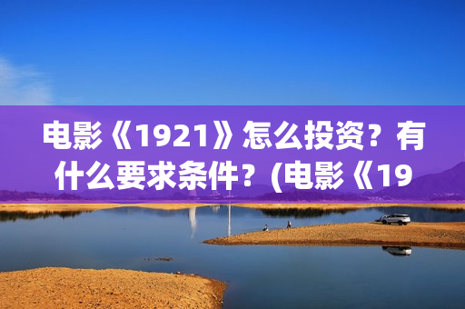 电影《1921》怎么投资？有什么要求条件？(电影《1921》里有哪些细节)
